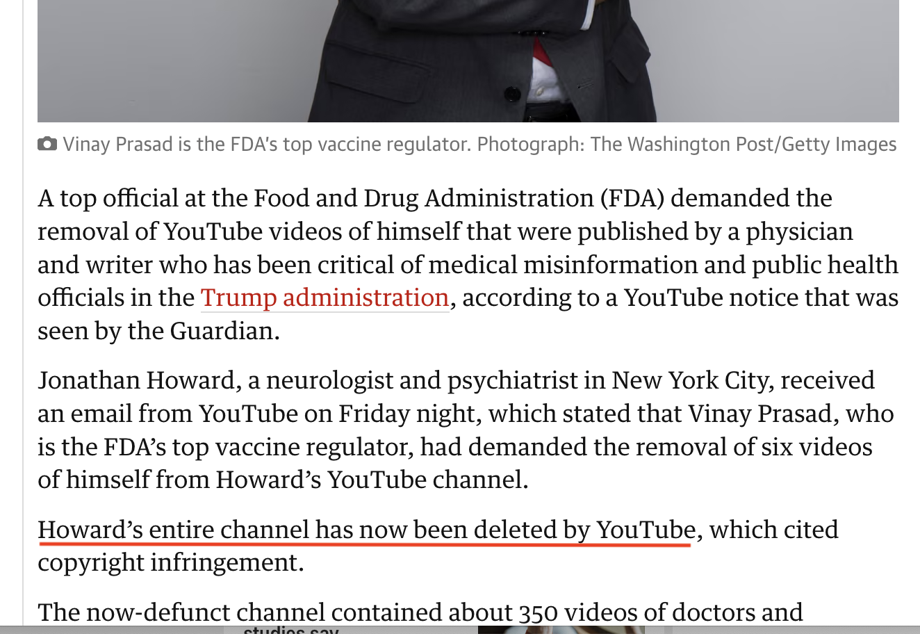 screenshot of part of Guardian article, saying 'A top official at the Food and Drug Administration (FDA) demanded the removal of YouTube videos of himself that were published by a physician and writer who has been critical of medical misinformation and public health officials in the Trump administration, according to a YouTube notice that was seen by the Guardian.
Jonathan Howard, a neurologist and psychiatrist in New York City, received an email from YouTube on Friday night, which stated that Vinay Prasad, who is the FDA's top vaccine regulator, had demanded the removal of six videos of himself from Howard's YouTube channel.
Howard's entire channel has now been deleted by YouTube, which cited copyright infringement.
The now-defunct channel contained about 350 videos of doctors and...'